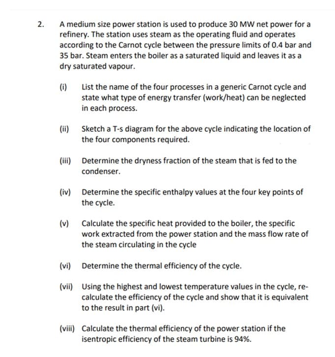 A medium size power station is used to produce 30 MW net power for a
refinery. The station uses steam as the operating fluid and operates
according to the Carnot cycle between the pressure limits of 0.4 bar and
35 bar. Steam enters the boiler as a saturated liquid and leaves it as a
dry saturated vapour.
2.
(i)
List the name of the four processes in a generic Carnot cycle and
state what type of energy transfer (work/heat) can be neglected
in each process.
(ii) Sketch a T-s diagram for the above cycle indicating the location of
the four components required.
(iii) Determine the dryness fraction of the steam that is fed to the
condenser.
(iv) Determine the specific enthalpy values at the four key points of
the cycle.
(v)
Calculate the specific heat provided to the boiler, the specific
work extracted from the power station and the mass flow rate of
the steam circulating in the cycle
(vi) Determine the thermal efficiency of the cycle.
(vii) Using the highest and lowest temperature values in the cycle, re-
calculate the efficiency of the cycle and show that it is equivalent
to the result in part (vi).
(viii) Calculate the thermal efficiency of the power station if the
isentropic efficiency of the steam turbine is 94%.
