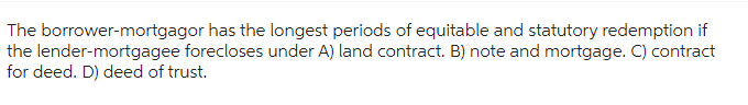 The borrower-mortgagor has the longest periods of equitable and statutory redemption if
the lender-mortgagee forecloses under A) land contract. B) note and mortgage. C) contract
for deed. D) deed of trust.