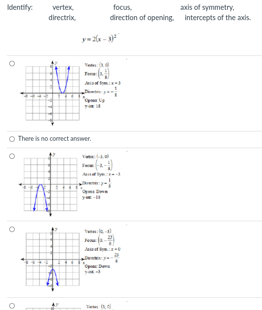 Identify:
vertex,
focus,
axis of symmetry,
directrix,
direction of opening,
intercepts of the axis.
y= 2(x - 3)²
Verter: (3. 0)
Foeu: 3,
Anis of Sym.:x-3
Directria: y=-
*Opens Up
yie 18
There is no correct answer.
Varter: (-3. 0)
Focus: -3, -
Axis of Sym.:x--3
1
Directri: y-
Op ens Down
yin: -18
Vertes: (a -3)
Focu: (a -2
Azis of Sym.:x-0
23
Dir octris: y--
Opens: Down
y-int -3
Vertes: (3, 0)
