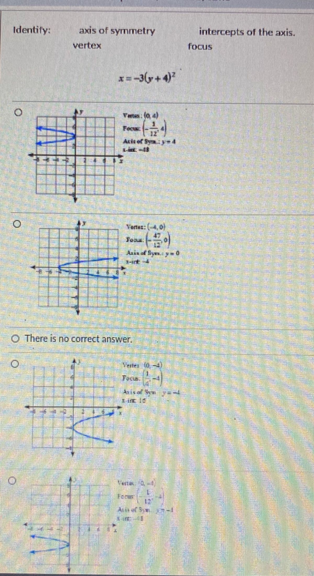 Identify:
axis of symmetry
intercepts of the axis.
vertex
focus
x= -3(y+4)
Vats. (o 4)
Focu
Asis of Sy. y=4
Vertex: (-4,0)
Foous
Asis of Sym.y0
O There is no correct answer.
Vertes 0
Tocus.
As of S
