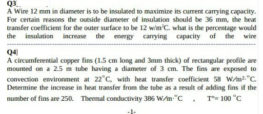 Q3
A Wire 12 mm in diameter is to be insulated to maximize its current carrying capacity.
For certain reasons the outside diameter of insulation should be 36 mm, the heat
transfer coefficient for the outer surface to be 12 w/m'C. what is the percentage would
the insulation increase the energy carrying capacity of the wire
Q4)
A circumferential copper fins (1.5 cm long and 3mm thick) of rectangular profile are
mounted on a 2.5 m tube having a diameter of 3 cm. The fins are exposed to
convection environment at 22°C, with heat transfer coefficient 58 W/m?.°C.
Determine the increase in heat transfer from the tube as a result of adding fins if the
number of fins are 250. Thermal conductivity 386 W/m.°C , T°= 100 °C
-1-
