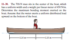 Il-30. The 700-N man sits in the center of the boat, which
has a uniform width and a weight per linear meter of 450 N/m.
Determine the maximum bending moment exerted on the
boat. Assume that the water exerts a uniform distributed kad
upward on the bottom of the boat.
-225m-
-225m-
