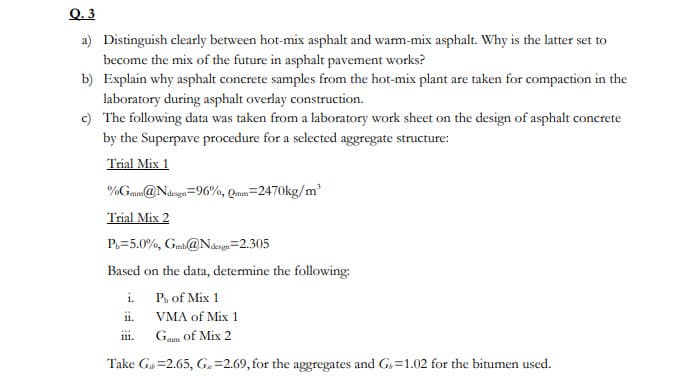 Q. 3
a) Distinguish clearly between hot-mix asphalt and warm-mix asphalt. Why is the latter set to
become the mix of the future in asphalt pavement works?
b) Explain why asphalt concrete samples from the hot-mix plant are taken for compaction in the
laboratory during asphalt overlay construction.
c) The following data was taken from a laboratory work sheet on the design of asphalt concrete
by the Superpave procedure for a selected aggregate structure:
Trial Mix 1
%Gmm@Ndegn=96%, Qam=2470kg/m
Trial Mix 2
P.=5.0%, Gmb@Nasgn=2.305
Based on the data, determine the following:
i.
P, of Mix 1
11.
VMA of Mix 1
111.
Gmm of Mix 2
Take Ga =2.65, G=2.69, for the aggregates and G,=1.02 for the bitumen used.
