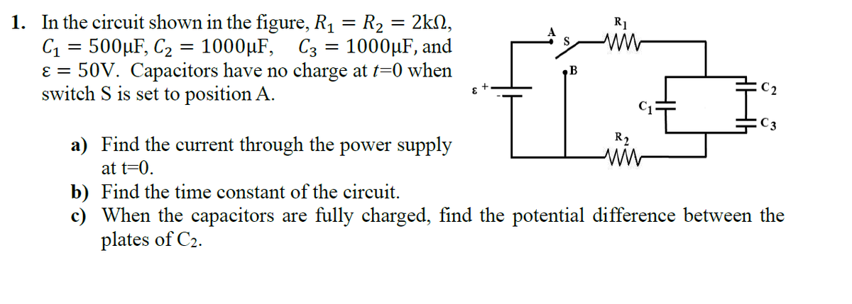 1. In the circuit shown in the figure, R1 = R2 = 2kN,
C1 = 500µF, C2 = 1000µF,
50V. Capacitors have no charge at t=0 when
switch S is set to position A.
R1
S.
C3 = 1000µF, and
E =
C2
R2
a) Find the current through the power supply
ww
at t=0.
b) Find the time constant of the circuit.
c) When the capacitors are fully charged, find the potential difference between the
plates of C2.
