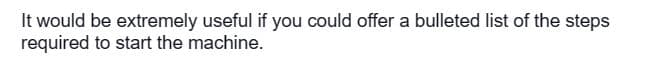 It would be extremely useful if you could offer a bulleted list of the steps
required to start the machine.