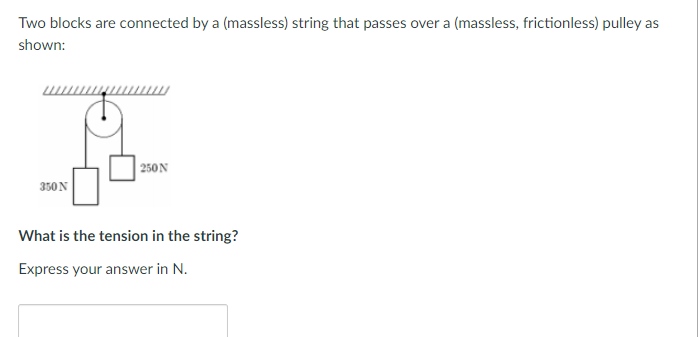 Two blocks are connected by a (massless) string that passes over a (massless, frictionless) pulley as
shown:
350 N
250N
What is the tension in the string?
Express your answer in N.