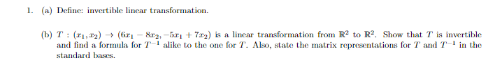 1. (a) Define: invertible linear transformation.
(b) T: (2₁,2₂)→ (6r₁ − 8x2,-57₁ +72) is a linear transformation from R² to R². Show that T is invertible
and find a formula for Talike to the one for T. Also, state the matrix representations for T and T-¹ in the
standard bases.