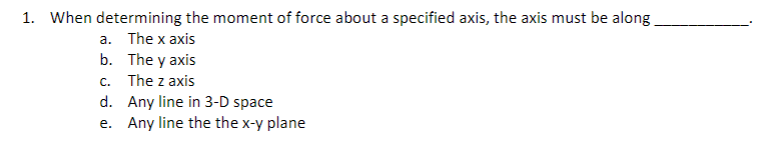 1. When determining the moment of force about a specified axis, the axis must be along_
a. The x axis
b.
The y axis
c. The z axis
d. Any line in 3-D space
e. Any line the the x-y plane