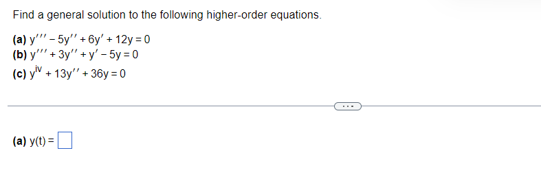 **Transcript for Educational Website**

---

**Higher-Order Differential Equations Problem Set**

Find a general solution to the following higher-order equations.

(a) \( y''' - 5y'' + 6y' + 12y = 0 \)

(b) \( y''' + 3y'' + y' - 5y = 0 \)

(c) \( y^{iv} + 13y'' + 36y = 0 \)

---

**Solution Box:**

(a) \( y(t) = \) [Input Box for Solution]

---

Note: The image presents three higher-order differential equations. Each equation requires finding a solution by determining the roots of the characteristic equation associated with the differential equation. The general solution will typically involve exponential, trigonometric, or polynomial functions depending on the nature of the roots (real or complex) obtained.