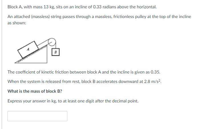 Block A, with mass 13 kg, sits on an incline of 0.33 radians above the horizontal.
An attached (massless) string passes through a massless, frictionless pulley at the top of the incline
as shown:
B
The coefficient of kinetic friction between block A and the incline is given as 0.35.
When the system is released from rest, block B accelerates downward at 2.8 m/s².
What is the mass of block B?
Express your answer in kg, to at least one digit after the decimal point.