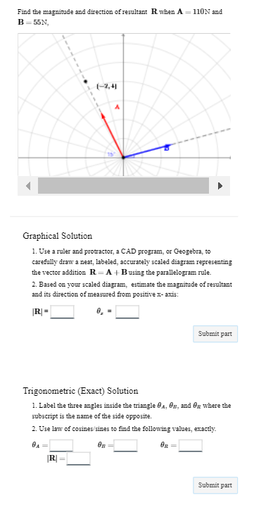 Find the magnitude and direction of resultant R. when A=110N and
B=55N,
(-2,41
Graphical Solution
1. Use a ruler and protractor, a CAD program, or Geogebra, to
carefully draw a neat, labeled, accurately scaled diagram representing
the vector addition R=A+Busing the parallelogram rule.
2. Based on your scaled diagram, estimate the magnitude of resultant
and its direction of measured from positive x-axis:
|R|=
0₂ =
|R|=
Trigonometric (Exact) Solution
1. Label the three angles inside the triangle A, B, and OR where the
subscript is the name of the side opposite.
2. Use law of cosines/sines to find the following values, exactly.
0₁
OB
Submit part
OR
Submit part