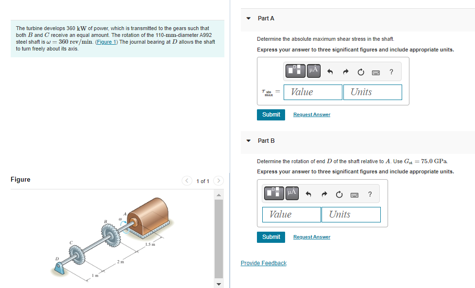 The turbine develops 360 kW of power, which is transmitted to the gears such that
both B and C receive an equal amount. The rotation of the 110-mm-diameter A992
steel shaft is w = 360 rev/min. (Figure 1) The journal bearing at D allows the shaft
to turn freely about its axis.
Figure
< 1 of 1 >
Part A
Determine the absolute maximum shear stress in the shaft.
Express your answer to three significant figures and include appropriate units.
max
Submit
Part B
Submit
Value
Value
Provide Feedback
μ
Request Answer
Determine the rotation of end D of the shaft relative to A. Use Gst = 75.0 GPa.
Express your answer to three significant figures and include appropriate units.
μA
Units
Units
Request Answer
?
pag ?