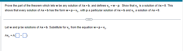 Prove the part of the theorem which lets w be any solution of Ax=b, and defines V₁ =w-p. Show that vis a solution of Ax = 0. This
shows that every solution of Ax=b has the form w=p+V₁, with p a particular solution of Ax=b and v₁ a solution of Ax = 0.
Let w and p be solutions of Ax = b. Substitute for v₁ from the equation w=p+V₁
Av₁ = A(-)