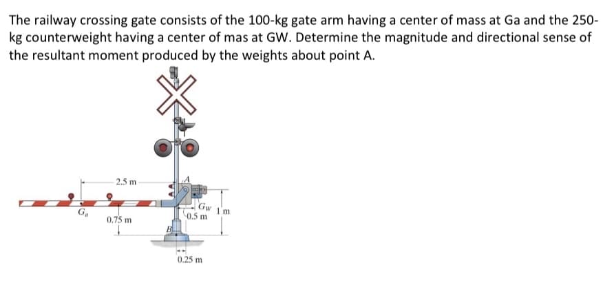 The railway crossing gate consists of the 100-kg gate arm having a center of mass at Ga and the 250-
kg counterweight having a center of mas at GW. Determine the magnitude and directional sense of
the resultant moment produced by the weights about point A.
G₁
2.5 m
0.75 m
+
Gw
0.5 m
0.25 m
1'm