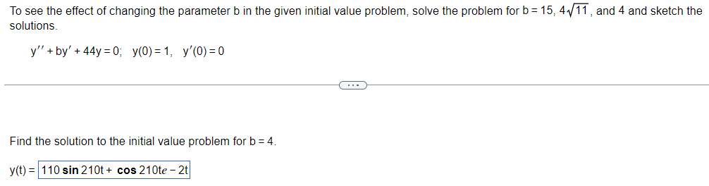 To see the effect of changing the parameter b in the given initial value problem, solve the problem for b= 15, 4√/11, and 4 and sketch the
solutions.
y" + by' + 44y=0; y(0) = 1, y'(0) = 0
Find the solution to the initial value problem for b=4.
y(t) = 110 sin 210t+ cos 210te - 2t