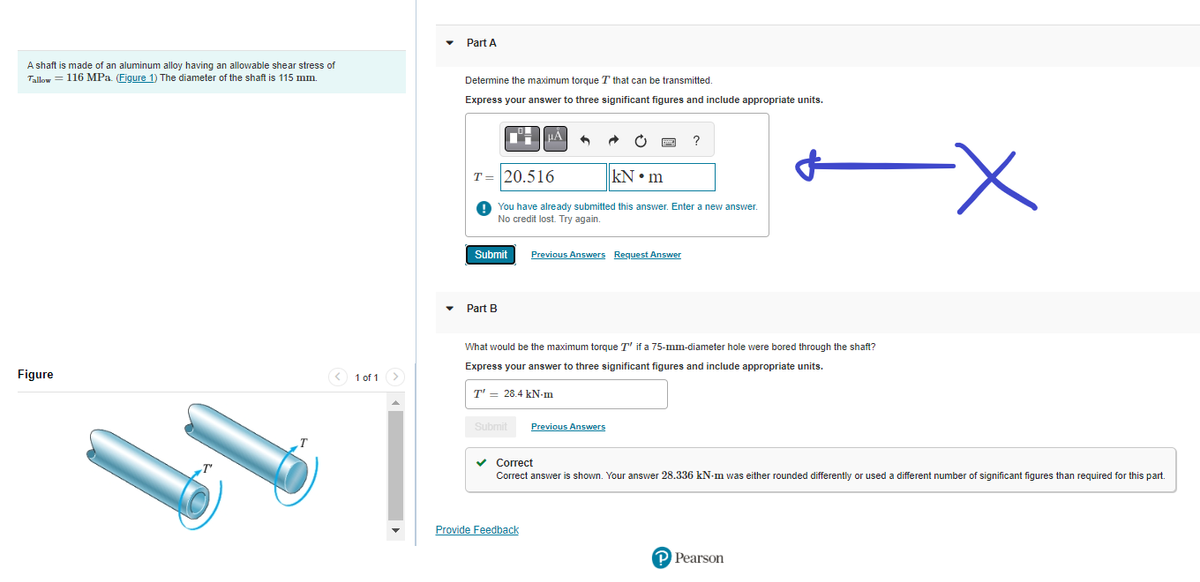 A shaft is made of an aluminum alloy having an allowable shear stress of
Tallow = 116 MPa. (Figure 1) The diameter of the shaft is 115 mm.
Figure
T
< 1 of 1
Part A
Determine the maximum torque T that can be transmitted.
Express your answer to three significant figures and include appropriate units.
Submit
Part B
T= 20.516
kN•m
You have already submitted this answer. Enter a new answer.
No credit lost. Try again.
μA
Submit
A
T' 28.4 kN-m
Previous Answers Request Answer
What would be the maximum torque T' if a 75-mm-diameter hole were bored through the shaft?
Express your answer to three significant figures and include appropriate units.
Provide Feedback
?
Previous Answers
✓ Correct
Correct answer is shown. Your answer 28.336 kN-m was either rounded differently or used a different number of significant figures than required for this part.
-X
P Pearson