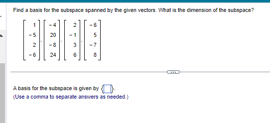 Find a basis for the subspace spanned by the given vectors. What is the dimension of the subspace?
1
-5
2
-6
-4
20
-8
24
2
-1
-6
5
3 -7
6
8
сл
A basis for the subspace is given by
(Use a comma to separate answers as needed.)