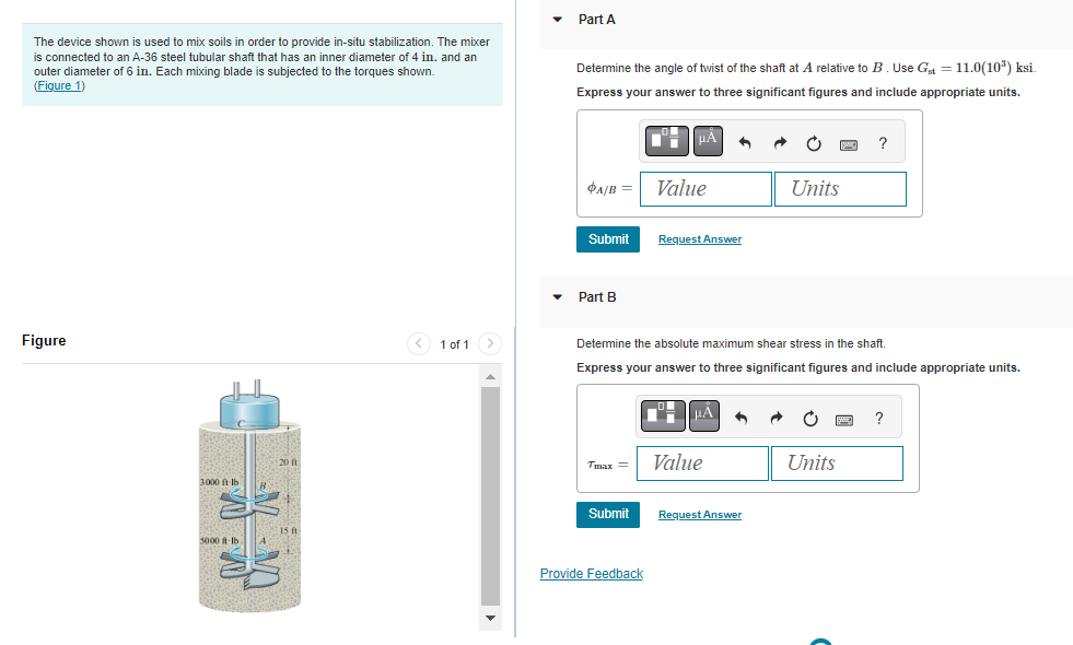The device shown is used to mix soils in order to provide in-situ stabilization. The mixer
is connected to an A-36 steel tubular shaft that has an inner diameter of 4 in. and an
outer diameter of 6 in. Each mixing blade is subjected to the torques shown.
(Figure 1)
Figure
3000 ft-lb
3000 ft-lb
20 ft
15 ft
1 of 1
Part A
Determine the angle of twist of the shaft at A relative to B. Use Gt = 11.0(10³) ksi.
Express your answer to three significant figures and include appropriate units.
PA/B = Value
Submit
Part B
Tmax=
■■μÃ
Submit
Provide Feedback
Request Answer
Determine the absolute maximum shear stress in the shaft.
Express your answer to three significant figures and include appropriate units.
HA
Value
Units
Request Answer
PC ?
Units
?