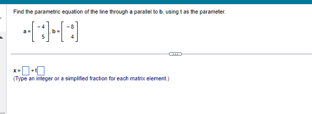 Find the parametric equation of the line through a parallel to b, using t as the parameter.
-4
-8
441
b=
a =
x=+t
(Type an integer or a simplified fraction for each matrix element.)