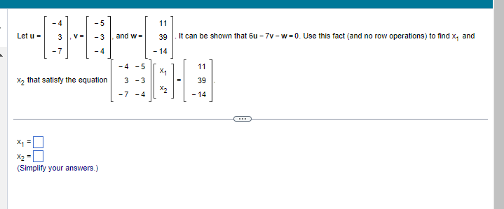 Let u =
2
X2
II
-4
11
3
^
Vs
-4 -5
x₂ that satisfy the equation 3 -3
-7 -4
-5
-3
A
and w=
(Simplify your answers.)
11
39
It can be shown that 6u-7v-w=0. Use this fact (and no row operations) to find x₁ and
- 14
X₁
x2
11
39
- 14