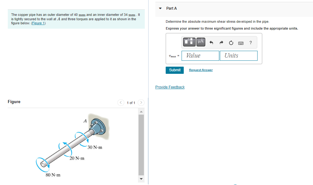 The copper pipe has an outer diameter of 40 mm and an inner diameter of 34 mm. It
is tightly secured to the wall at A and three torques are applied to it as shown in the
figure below. (Figure 1)
Figure
80 N.m
A
20 N-m
30 N-m
< 1 of 1
▼
Part A
Determine the absolute maximum shear stress developed in the pipe.
Express your answer to three significant figures and include the appropriate units.
Tmax= Value
Submit
μÀ
Provide Feedback
Request Answer
DW
Units