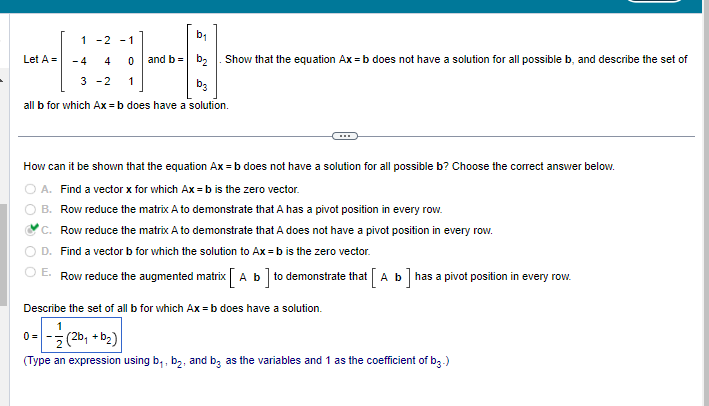 b₁
and b = b₂
b3
all b for which Ax=b does have a solution.
Let A =
1 -2 -1
-4
4
0
3-2 1
Show that the equation Ax=b does not have a solution for all possible b, and describe the set of
How can it be shown that the equation Ax=b does not have a solution for all possible b? Choose the correct answer below.
A. Find a vector x for which Ax=b is the zero vector.
B. Row reduce the matrix A to demonstrate that A has a pivot position in every row.
C. Row reduce the matrix A to demonstrate that A does not have a pivot position in every row.
D. Find a vector b for which the solution to Ax=b is the zero vector.
E. Row reduce the augmented matrix [ A b] to demonstrate that [ A b] has a pivot position in every row.
Describe the set of all b for which Ax=b does have a solution.
0= -1/2 (²
(2b₁ + b₂)
(Type an expression using b₁,b₂, and be as the variables and 1 as the coefficient of b3.)