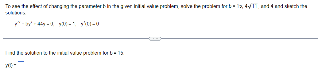 To see the effect of changing the parameter b in the given initial value problem, solve the problem for b= 15, 4₁/11, and 4 and sketch the
solutions.
y''+by' + 44y=0; y(0)= 1, y'(0) = 0
Find the solution to the initial value problem for b = 15.
y(t) =