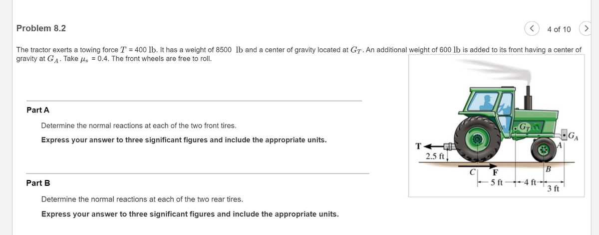 Problem 8.2
The tractor exerts a towing force T = 400 lb. It has a weight of 8500 lb and a center of gravity located at GT. An additional weight of 600 lb is added to its front having a center of
gravity at GA. Take g = 0.4. The front wheels are free to roll.
Part A
Determine the normal reactions at each of the two front tires.
Express your answer to three significant figures and include the appropriate units.
Part B
Determine the normal reactions at each of the two rear tires.
Express your answer to three significant figures and include the appropriate units.
TA
< 4 of 10
2.5 ft
F
5 ft 4 ft
B
A
3 ft