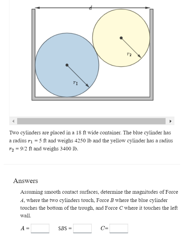 T1
Two cylinders are placed in a 18 ft wide container. The blue cylinder has
a radius r₁ = 5 ft and weighs 4250 lb and the yellow cylinder has a radius
r₂ = 9/2 ft and weighs 3400 lb.
A =
Answers
Assuming smooth contact surfaces, determine the magnitudes of Force
A, where the two cylinders touch, Force B where the blue cylinder
touches the bottom of the trough, and Force C where it touches the left
wall.
$BS =
12
C=