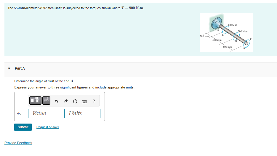 The 55-mm-diameter A992 steel shaft is subjected to the torques shown where T = 900 N-m.
Part A
Determine the angle of twist of the end A.
Express your answer to three significant figures and include appropriate units.
Submit
Value
Provide Feedback
Request Answer
[IMG] ?
Units
300 mm
600 mm
400 N-m
600 mm
200 Nm
