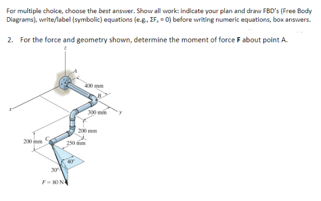 For multiple choice, choose the best answer. Show all work: indicate your plan and draw FBD's (Free Body
Diagrams), write/label (symbolic) equations (e.g., ZFx = 0) before writing numeric equations, box answers.
2. For the force and geometry shown, determine the moment of force F about point A.
200 mm
30°
F=80 N
400 mm
40°
250 mm
300 mm
200 mm