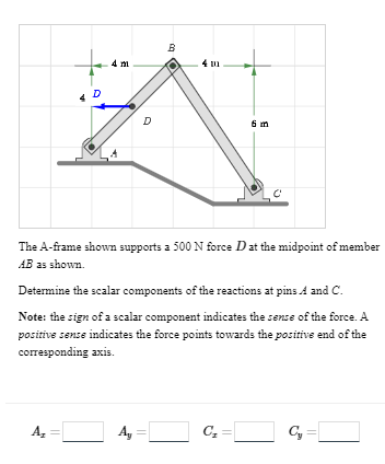 D
A₂
4 m
||
D
B
The A-frame shown supports a 500 N force D at the midpoint of member
AB as shown.
Ay
4 m
Determine the scalar components of the reactions at pins A and C.
Note: the sign of a scalar component indicates the sense of the force. A
positive sense indicates the force points towards the positive end of the
corresponding axis.
6 m
C₂
Cy
||