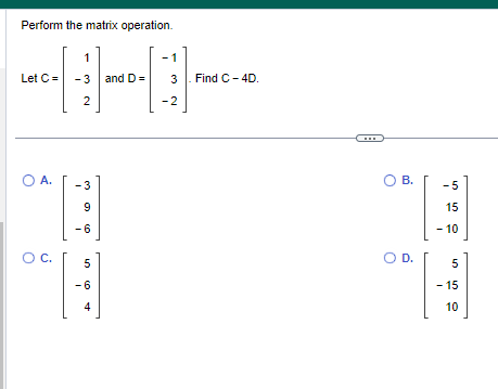 Perform the matrix operation.
Let C =
O A.
O C.
1
-3 and D=
2
- 3
9
-6
40
5
-6
4
1
3. Find C-4D.
-2
www
O B.
O D.
-5
15
- 10
5
ch
- 15
10