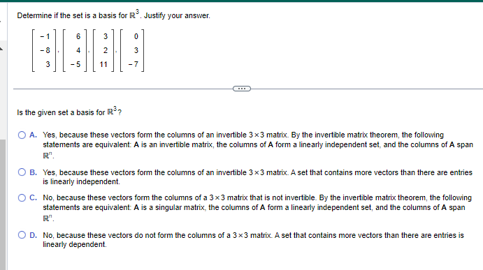 Determine if the set is a basis for R³. Justify your answer.
][₁
3
3
11
0
3
Is the given set a basis for R³?
OA. Yes, because these vectors form the columns of an invertible 3x3 matrix. By the invertible matrix theorem, the following
statements are equivalent: A is an invertible matrix, the columns of A form a linearly independent set, and the columns of A span
R".
B. Yes, because these vectors form the columns of an invertible 3x3 matrix. A set that contains more vectors than there are entries
is linearly independent.
O C. No, because these vectors form the columns of a 3x3 matrix that is not invertible. By the invertible matrix theorem, the following
statements are equivalent: A is a singular matrix, the columns of A form a linearly independent set, and the columns of A span
R".
D. No, because these vectors do not form the columns of a 3x3 matrix. A set that contains more vectors than there are entries is
linearly dependent.