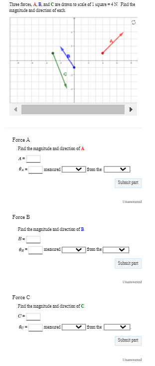 Three forces, A, B, and C are drawn to scale of 1 square=4 N. Find the
magnitude and direction of each.
h
Force B
Force A
Find the magnitude and direction of A
3
0B=
measured
Find the magnitude and direction of B.
B=
Oc=
Ç
measured
Force C
Find the magnitude and direction of C.
measured
from the
from the
from the
Submit part
Unanswered
Submit part
Unanswered
Submit part
Unanswered