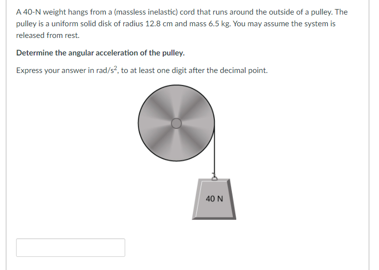 A 40-N weight hangs from a (massless inelastic) cord that runs around the outside of a pulley. The
pulley is a uniform solid disk of radius 12.8 cm and mass 6.5 kg. You may assume the system is
released from rest.
Determine the angular acceleration of the pulley.
Express your answer in rad/s², to at least one digit after the decimal point.
40 N