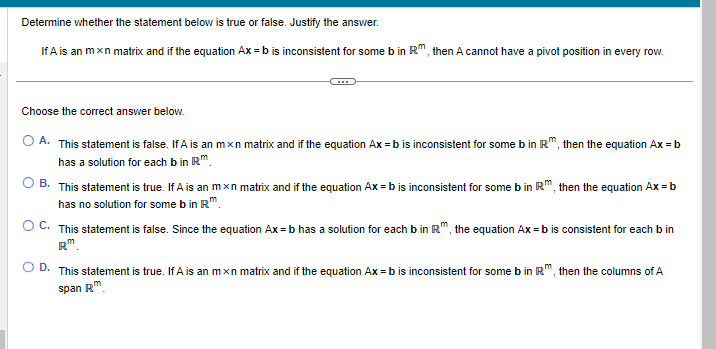 Determine whether the statement below is true or false. Justify the answer.
If A is an mxn matrix and if the equation Ax=b is inconsistent for some b in Rm, then A cannot have a pivot position in every row.
*****
Choose the correct answer below.
O A. This statement is false. If A is an mxn matrix and if the equation Ax=b is inconsistent for some b in R™, then the equation Ax = b
has a solution for each b in Rm.
OB. This statement is true. If A is an mxn matrix and if the equation Ax = b is inconsistent for some b in R™, then the equation Ax = b
has no solution for some b in Rm.
OC. This statement is false. Since the equation Ax=b has a solution for each b in R™, the equation Ax=b is consistent for each b in
Rm.
D. This statement is true. If A is an mxn matrix and if the equation Ax=b is inconsistent for some b in R™, then the columns of A
span Rm