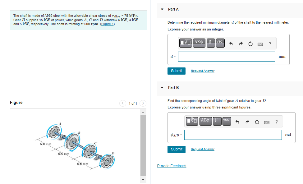 The shaft is made of A992 steel with the allowable shear stress of Tallow = 75 MPa.
Gear B supplies 15 kW of power, while gears A, C and D withdraw 6 kW, 4 kW
and 5 kW, respectively. The shaft is rotating at 600 rpm. (Figure 1)
Figure
600 mm
600 mm
②
600 mm
< 1 of 1 >
▼
Part A
Determine the required minimum diameter d of the shaft to the nearest millimeter.
Express your answer as an integer.
ΠΑΣΦ11 Ivec
d=
Submit
Part B
Find the corresponding angle of twist of gear A relative to gear D.
Express your answer using three significant figures.
VE ΑΣΦΠ Ivec 1
PA/D=
Submit
Request Answer
Provide Feedback
Request Answer
?
www. ?
mm
rad