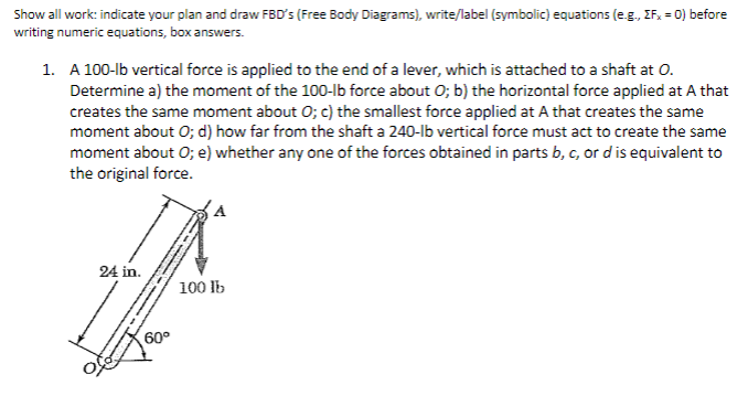 Show all work: indicate your plan and draw FBD's (Free Body Diagrams), write/label (symbolic) equations (e.g., ZFx = 0) before
writing numeric equations, box answers.
1. A 100-lb vertical force is applied to the end of a lever, which is attached to a shaft at O.
Determine a) the moment of the 100-lb force about O; b) the horizontal force applied at A that
creates the same moment about O; c) the smallest force applied at A that creates the same
moment about O; d) how far from the shaft a 240-lb vertical force must act to create the same
moment about O; e) whether any one of the forces obtained in parts b, c, or d is equivalent to
the original force.
24 in.
60°
100 lb