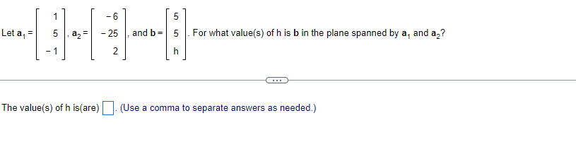 Let a₁ =
1
- 1
a₂ =
The value(s) of h is(are)
-6
- 25
2
5
11-
h
and b =
LO
For what value(s) of h is b in the plane spanned by a, and a₂?
(Use a comma to separate answers as needed.)