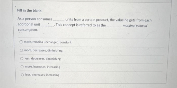 Fill in the blank.
As a person consumes
additional unit. This concept is referred to as the.
consumption.
more, remains unchanged, constant
O more, decreases, diminishing
O less, decreases, diminishing
more, increases, increasing
O less, decreases, increasing
units from a certain product, the value he gets from each
marginal value of