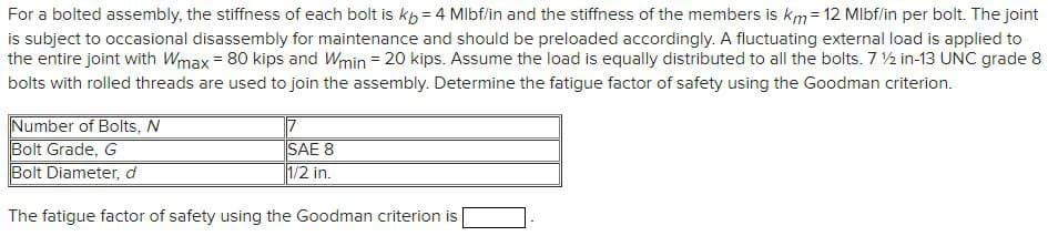 For a bolted assembly, the stiffness of each bolt is kp = 4 Mlbf/in and the stiffness of the members is km = 12 Mlbf/in per bolt. The joint
is subject to occasional disassembly for maintenance and should be preloaded accordingly. A fluctuating external load is applied to
the entire joint with Wmax = 80 kips and Wmin = 20 kips. Assume the load is equally distributed to all the bolts. 7 2 in-13 UNC grade 8
bolts with rolled threads are used to join the assembly. Determine the fatigue factor of safety using the Goodman criterion.
Number of Bolts, N
Bolt Grade, G
Bolt Diameter, d
17
SAE 8
1/2 in.
The fatigue factor of safety using the Goodman criterion is
