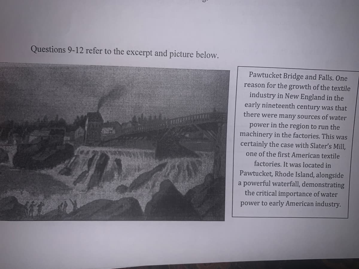 Questions 9-12 refer to the excerpt and picture below.
Pawtucket Bridge and Falls. One
reason for the growth of the textile
industry in New England in the
early nineteenth century was that
there were many sources of water
power in the region to run the
machinery in the factories. This was
certainly the case with Slater's Mill,
one of the first American textile
factories. It was located in
Pawtucket, Rhode Island, alongside
a powerful waterfall, demonstrating
the critical importance of water
power to early American industry.
