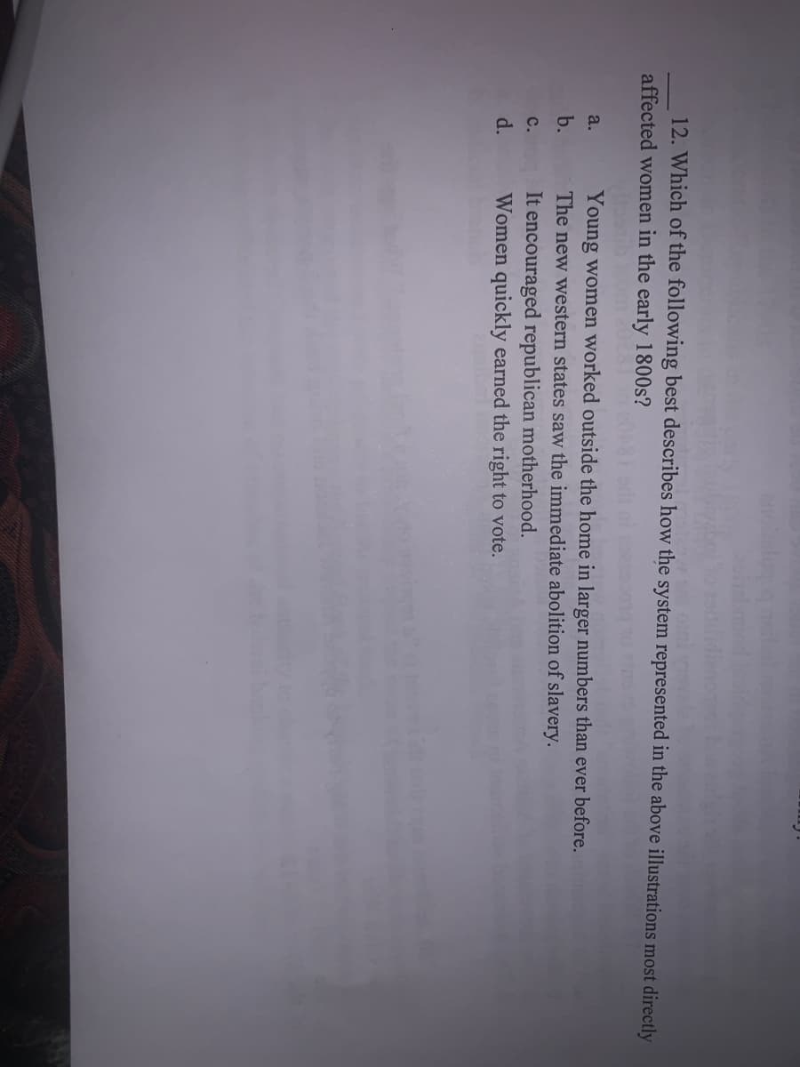 12. Which of the following best describes how the system represented in the above illustrations most directly
affected women in the early 1800s?
Young women worked outside the home in larger numbers than ever before.
The new western states saw the immediate abolition of slavery.
It encouraged republican motherhood.
Women quickly earned the right to vote.
a.
b.
с.
d.

