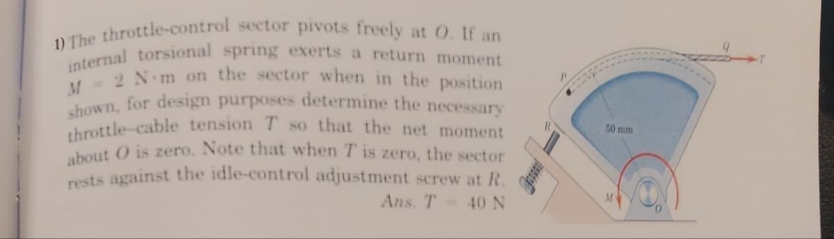 1) The throttle-control sector pivots freely at O. If an
internal torsional spring exerts a return moment
rests against the idle-control adjustment screw at R.
M=2 N.m on the sector when in the position
throttle-cable tension T so that the net moment
about O is zero. Note that when T is zero,
shown, for design purposes determine the necessary
50 mm
the sector
Ans. T 40 N
