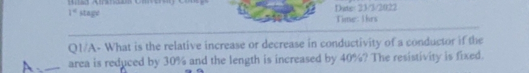 Date 233/2022
Time: Ihrs
1 stage
QI/A-What is the relative increase or decrease in conductivity of a conductor if the
area is reduced by 30% and the length is increased by 40%? The resistivity is fixed.
