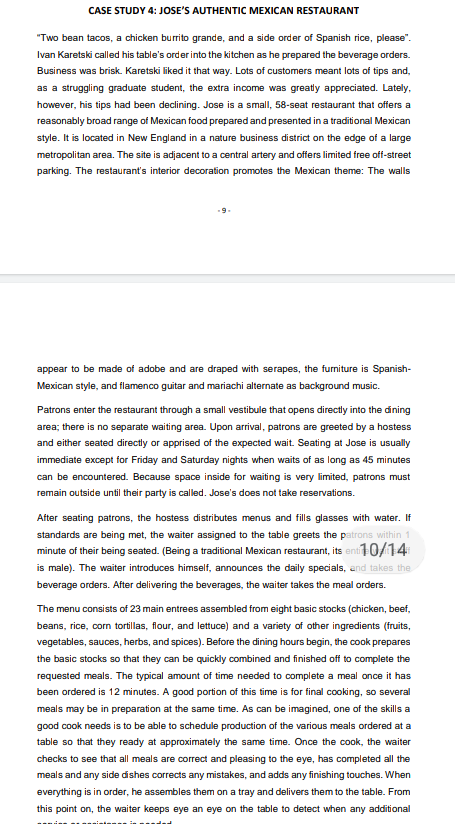 CASE STUDY 4: JOSE'S AUTHENTIC MEXICAN RESTAURANT
"Two bean tacos, a chicken burrito grande, and a side order of Spanish rice, please".
Ivan Karetski called his table's order into the kitchen as he prepared the beverage orders.
Business was brisk. Karetski liked it that way. Lots of customers meant lots of tips and,
as a struggling graduate student, the extra income was greatly appreciated. Lately,
however, his tips had been declining. Jose is a small, 58-seat restaurant that offers a
reasonably broad range of Mexican food prepared and presented in a traditional Mexican
style. It is located in New England in a nature business district on the edge of a large
metropolitan area. The site is adjacent to a central artery and offers limited free off-street
parking. The restaurant's interior decoration promotes the Mexican theme: The walls
appear to be made of adobe and are draped with serapes, the furniture is Spanish-
Mexican style, and flamenco guitar and mariachi alternate as background music.
Patrons enter the restaurant through a small vestibule that opens directly into the dining
area; there is no separate waiting area. Upon arrival, patrons are greeted by a hostess
and either seated directly or apprised of the expected wait. Seating at Jose is usually
immediate except for Friday and Saturday nights when waits of as long as 45 minutes
can be encountered. Because space inside for waiting is very limited, patrons must
remain outside until their party is called. Jose's does not take reservations.
After seating patrons, the hostess distributes menus and fills glasses with water. If
standards are being met, the waiter assigned to the table greets the patrons within 1
minute of their being seated. (Being a traditional Mexican restaurant, its enti10/14
is male). The waiter introduces himself, announces the daily specials, and takes the
beverage orders. After delivering the beverages, the waiter takes the meal orders.
The menu consists of 23 main entrees assembled from eight basic stocks (chicken, beef,
beans, rice, corn tortillas, flour, and lettuce) and a variety of other ingredients (fruits,
vegetables, sauces, herbs, and spices). Before the dining hours begin, the cook prepares
the basic stocks so that they can be quickly combined and finished off to complete the
requested meals. The typical amount of time needed to complete a meal once it has
been ordered is 12 minutes. A good portion of this time is for final cooking, so several
meals may be in preparation at the same time. As can be imagined, one of the skills a
good cook needs is to be able to schedule production of the various meals ordered at a
table so that they ready at approximately the same time. Once the cook, the waiter
checks to see that all meals are correct and pleasing to the eye, has completed all the
meals and any side dishes corrects any mistakes, and adds any finishing touches. When
everything is in order, he assembles them on a tray and delivers them to the table. From
this point on, the waiter keeps eye an eye on the table to detect when any additional

