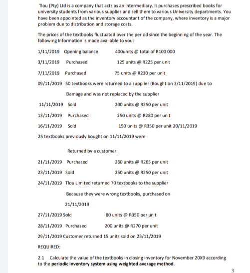 Tlou (Pty) Ltd is a company that acts as an intermediary. It purchases prescribed books for
university students from various supplies and sell them to various University departments. You
have been appointed as the inventory accountant of the company, where inventory is a major
problem due to distribution and storage costs.
The prices of the textbooks fluctuated over the period since the beginning of the year. The
following Information is made available to you:
1/11/2019 Opening balance
400units e total of R100 000
3/11/2019 Purchased
125 units @ R225 per unit
7/11/2019 Purchased
75 units e R230 per unit
09/11/2019 50 textbooks were returned to a supplier (Bought on 3/11/2019) due to
Damage and was not replaced by the supplier
11/11/2019 Sold
200 units @ R350 per unit
13/11/2019 Purchased
250 units e R280 per unit
16/11/2019 Sold
150 units @ R350 per unit 20/11/2019
25 textbooks previously bought on 11/11/2019 were
Returned by a customer.
21/11/2019 Purchased
260 units @ R265 per unit
23/11/2019 Sold
250 units e R350 per unit
24/11/2019 Tlou Limited returned 70 textbooks to the supplier
Because they were wrong textbooks, purchased on
21/11/2019
27/11/2019 Sold
80 units @ R350 per unit
28/11/2019 Purchased
200 units e R270 per unit
29/11/2019 Customer returned 15 units sold on 23/11/2019
REQUIRED:
2.1 Calculate the value of the textbooks in closing inventory for November 20X9 according
to the periodic inventory system using weighted average method.
