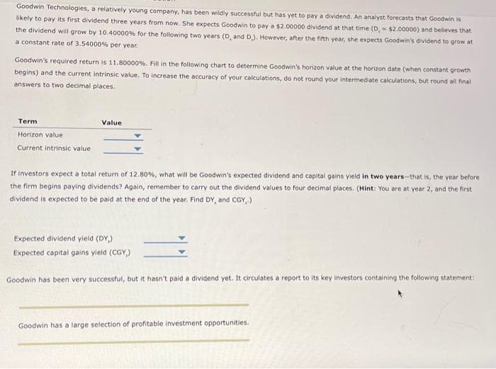 Goodwin Technologies, a relatively young company, has been wildly successful but has yet to pay a dividend. An analyst forecasts that Goodwin is
likely to pay its first dividend three years from now. She expects Goodwin to pay a $2.00000 dividend at that time (D, $2.00000) and believes that
the dividend will grow by 10.40000 % for the following two years (D, and D.). However, after the fifth year, she expects Goodwin's dividend to grow at
a constant rate of 3.54000% per year.
Goodwin's required return is 11.80000 %. Fill in the following chart to determine Goodwin's horizon value at the horizon date (when constant growth
begins) and the current intrinsic value. To increase the accuracy of your calculations, do not round your intermediate calculations, but round all final
answers to two decimal places.
Term
Horizon value
Current intrinsic value
Value
If investors expect a total return of 12.80%, what will be Goodwin's expected dividend and capital gains yield in two years-that is, the year before.
the firm begins paying dividends? Again, remember to carry out the dividend values to four decimal places. (Hint: You are at year 2, and the first
dividend is expected to be paid at the end of the year. Find DY, and CGY,.)
Expected dividend yield (DY)
Expected capital gains yield (CGY,)
Goodwin has been very successful, but it hasn't paid a dividend yet. It circulates a report to its key investors containing the following statement:
Goodwin has a large selection of profitable investment opportunities.