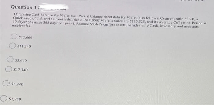 Question 17
Determine Cash balance for Violet Inc.. Partial balance sheet data for Violet is as follows: Ccurrent ratio of 3.0, a
Quick ratio of 1.5, and Current liabilities of $12,000? Violet's Sales are $115,525, and its Average Collection Period is
40 days? (Assume 365 days per year.). Assume Violet's current assets includes only Cash, inventory and accounts
receivables.
$12,660
$11,340
$3,660
$17,340
$5,340
$1,740